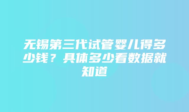 无锡第三代试管婴儿得多少钱？具体多少看数据就知道