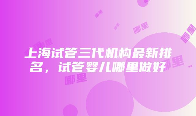 上海试管三代机构最新排名，试管婴儿哪里做好