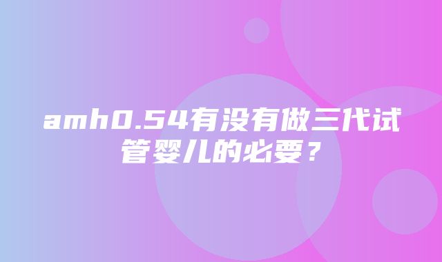 amh0.54有没有做三代试管婴儿的必要？