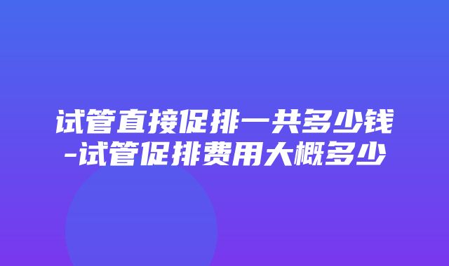 试管直接促排一共多少钱-试管促排费用大概多少