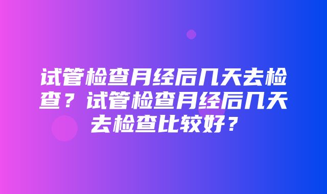 试管检查月经后几天去检查？试管检查月经后几天去检查比较好？