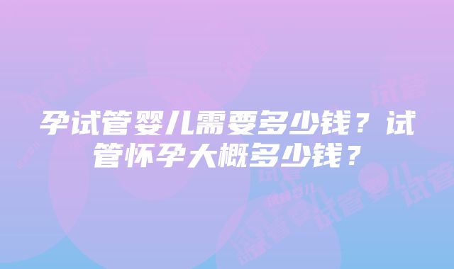 孕试管婴儿需要多少钱？试管怀孕大概多少钱？