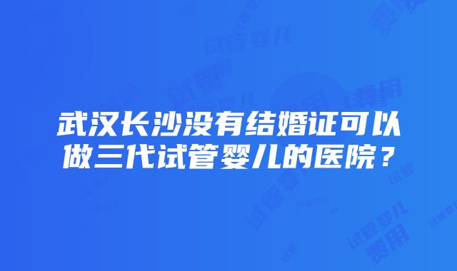 武汉长沙没有结婚证可以做三代试管婴儿的医院？