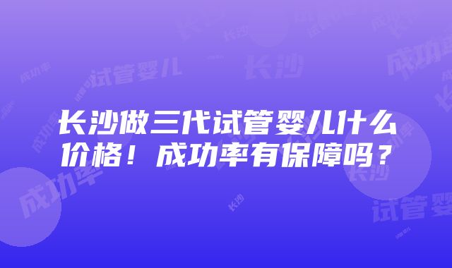 长沙做三代试管婴儿什么价格！成功率有保障吗？