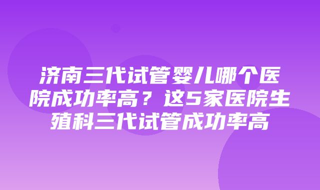 济南三代试管婴儿哪个医院成功率高？这5家医院生殖科三代试管成功率高