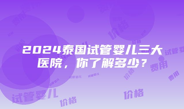 2024泰国试管婴儿三大医院，你了解多少？