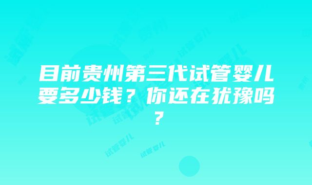 目前贵州第三代试管婴儿要多少钱？你还在犹豫吗？