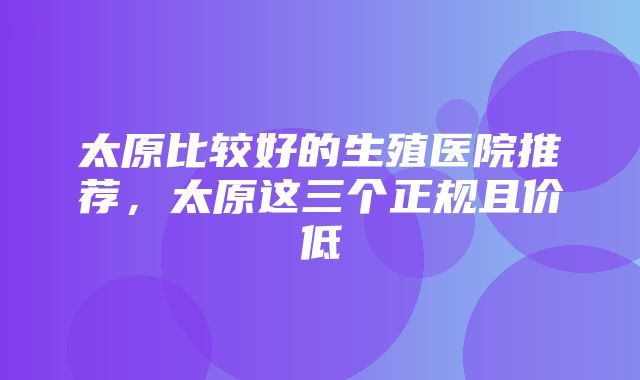 太原比较好的生殖医院推荐，太原这三个正规且价低