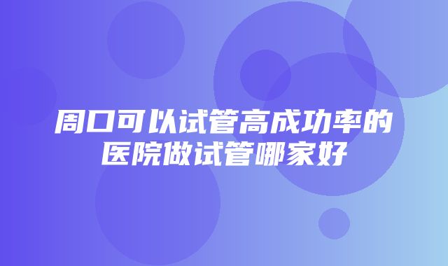 周口可以试管高成功率的医院做试管哪家好