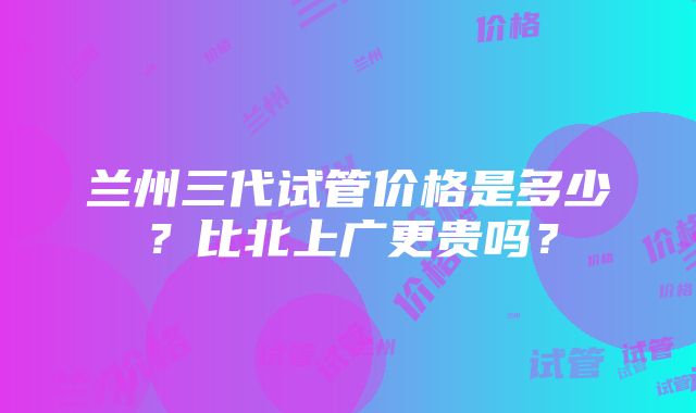 兰州三代试管价格是多少？比北上广更贵吗？