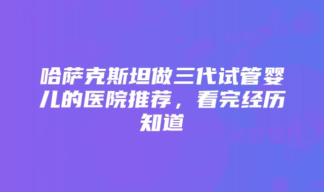 哈萨克斯坦做三代试管婴儿的医院推荐，看完经历知道