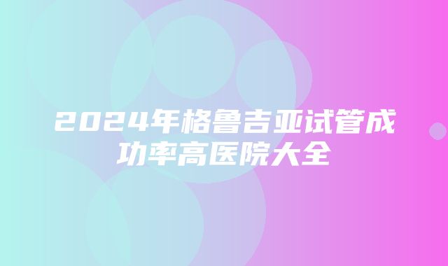 2024年格鲁吉亚试管成功率高医院大全