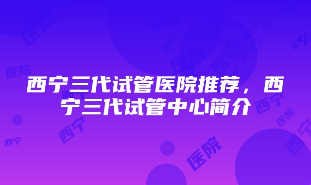 西宁三代试管医院推荐，西宁三代试管中心简介