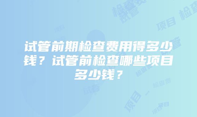 试管前期检查费用得多少钱？试管前检查哪些项目多少钱？