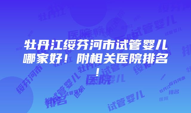 牡丹江绥芬河市试管婴儿哪家好！附相关医院排名！