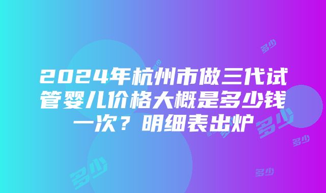 2024年杭州市做三代试管婴儿价格大概是多少钱一次？明细表出炉