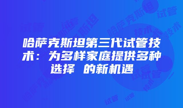 哈萨克斯坦第三代试管技术：为多样家庭提供多种选择 的新机遇