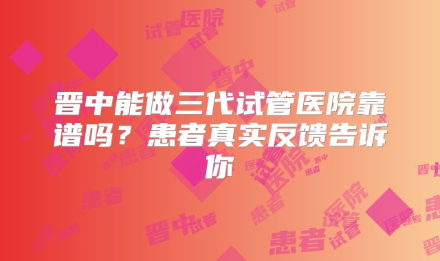 晋中能做三代试管医院靠谱吗？患者真实反馈告诉你