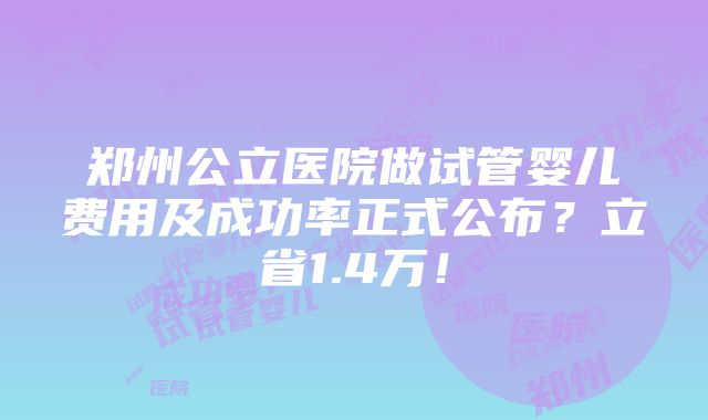 郑州公立医院做试管婴儿费用及成功率正式公布？立省1.4万！