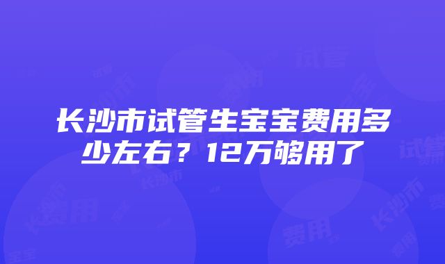 长沙市试管生宝宝费用多少左右？12万够用了