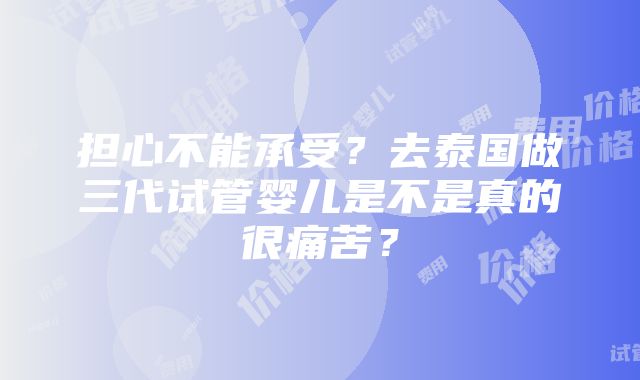 担心不能承受？去泰国做三代试管婴儿是不是真的很痛苦？