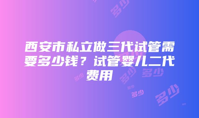 西安市私立做三代试管需要多少钱？试管婴儿二代费用