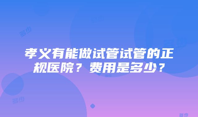 孝义有能做试管试管的正规医院？费用是多少？