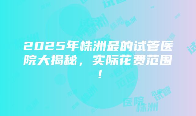 2025年株洲最的试管医院大揭秘，实际花费范围！