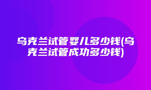 乌克兰试管婴儿多少钱(乌克兰试管成功多少钱)