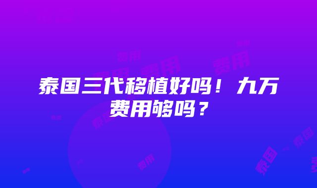 泰国三代移植好吗！九万费用够吗？