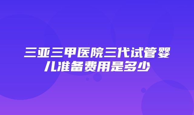 三亚三甲医院三代试管婴儿准备费用是多少