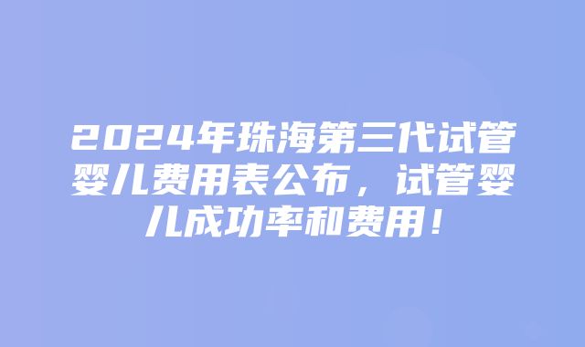 2024年珠海第三代试管婴儿费用表公布，试管婴儿成功率和费用！