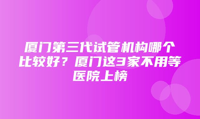 厦门第三代试管机构哪个比较好？厦门这3家不用等医院上榜