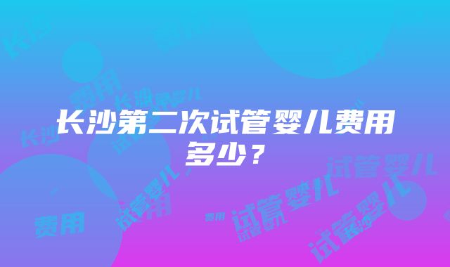 长沙第二次试管婴儿费用多少？