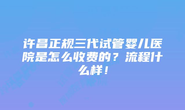 许昌正规三代试管婴儿医院是怎么收费的？流程什么样！