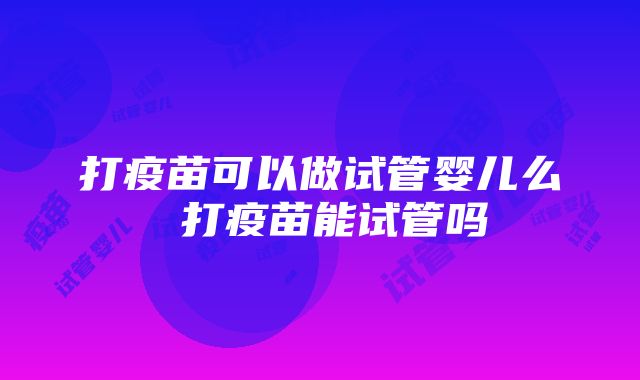 打疫苗可以做试管婴儿么 打疫苗能试管吗