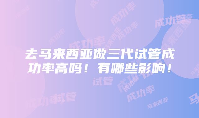 去马来西亚做三代试管成功率高吗！有哪些影响！