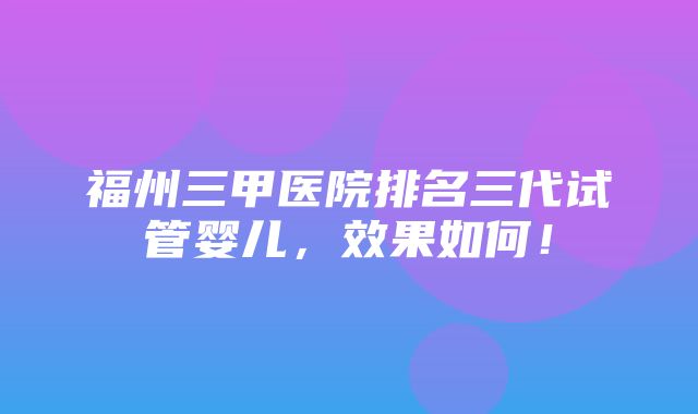 福州三甲医院排名三代试管婴儿，效果如何！