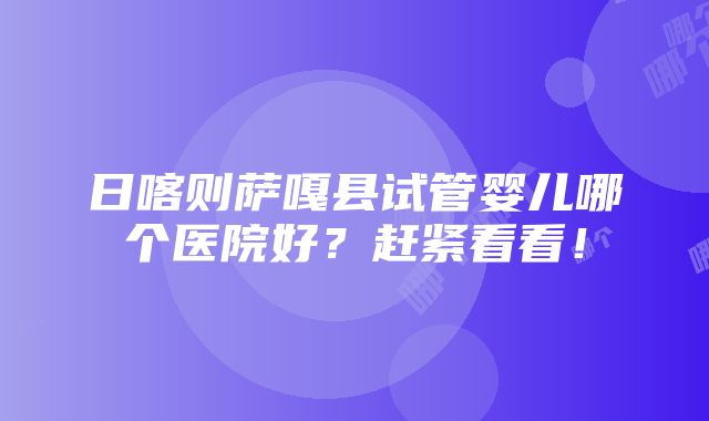 日喀则萨嘎县试管婴儿哪个医院好？赶紧看看！