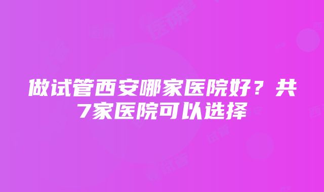 做试管西安哪家医院好？共7家医院可以选择