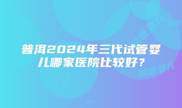 普洱2024年三代试管婴儿哪家医院比较好？