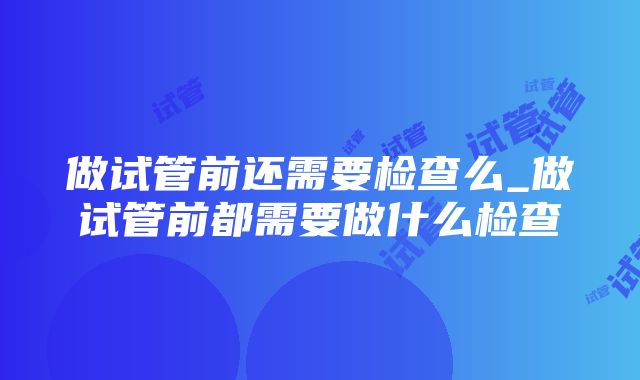 做试管前还需要检查么_做试管前都需要做什么检查