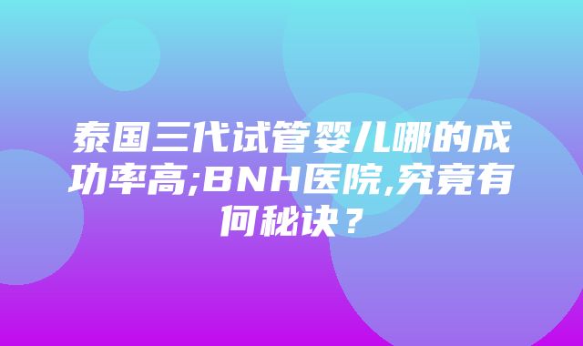 泰国三代试管婴儿哪的成功率高;BNH医院,究竟有何秘诀？