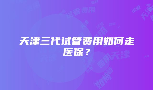 天津三代试管费用如何走医保？