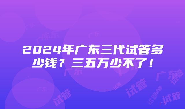 2024年广东三代试管多少钱？三五万少不了！