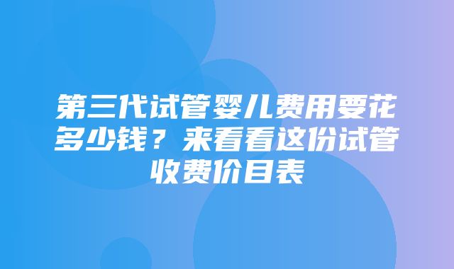 第三代试管婴儿费用要花多少钱？来看看这份试管收费价目表