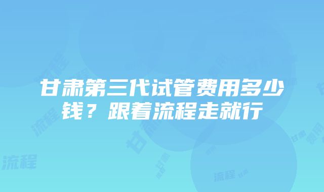 甘肃第三代试管费用多少钱？跟着流程走就行