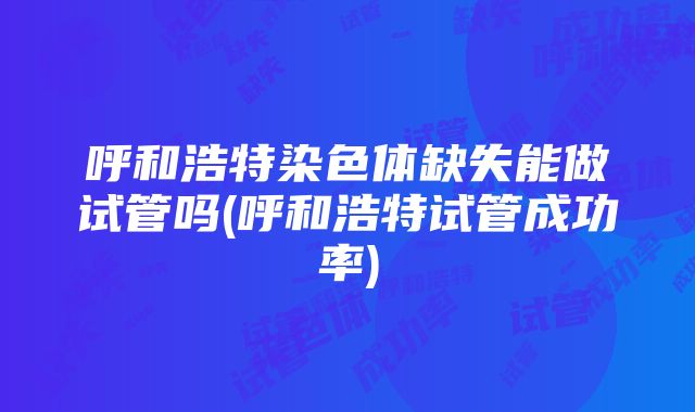 呼和浩特染色体缺失能做试管吗(呼和浩特试管成功率)