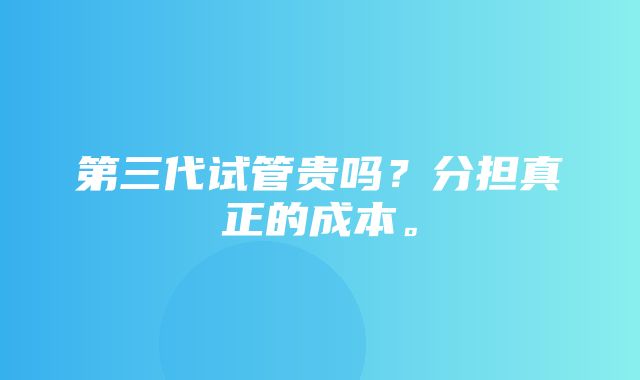 第三代试管贵吗？分担真正的成本。