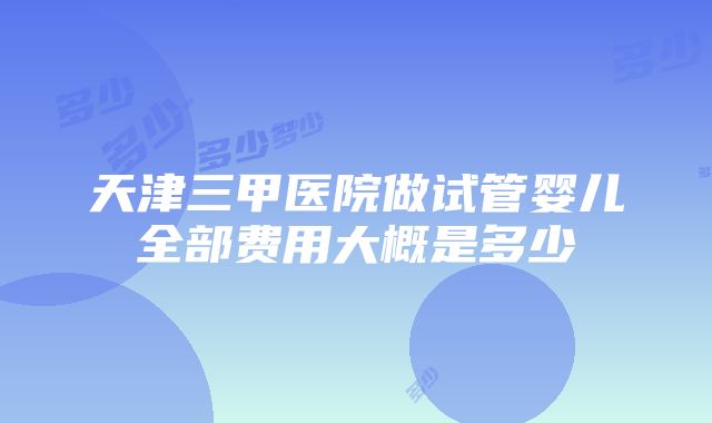 天津三甲医院做试管婴儿全部费用大概是多少